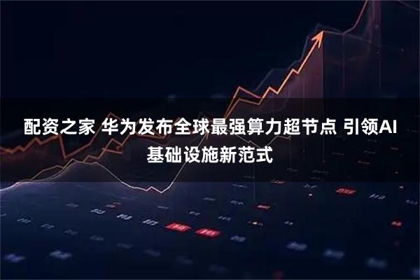 配资之家 华为发布全球最强算力超节点 引领AI基础设施新范式
