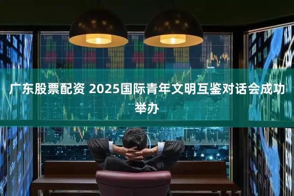 广东股票配资 2025国际青年文明互鉴对话会成功举办