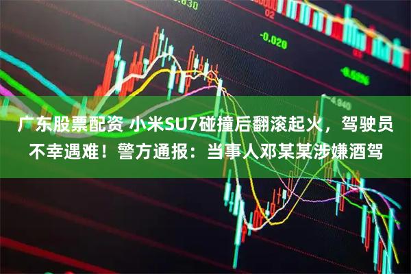 广东股票配资 小米SU7碰撞后翻滚起火，驾驶员不幸遇难！警方通报：当事人邓某某涉嫌酒驾