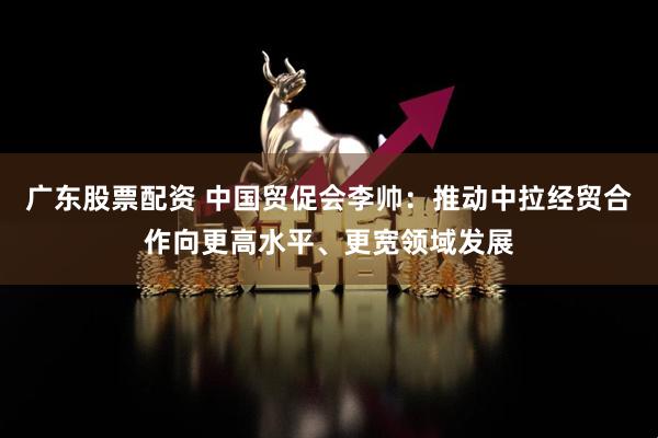 广东股票配资 中国贸促会李帅：推动中拉经贸合作向更高水平、更宽领域发展