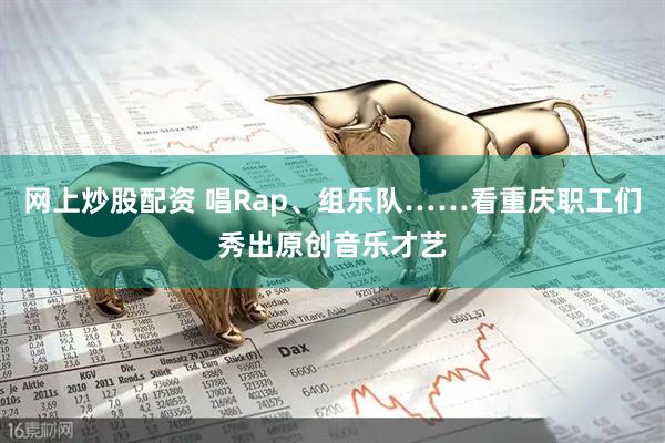 网上炒股配资 唱Rap、组乐队……看重庆职工们秀出原创音乐才艺