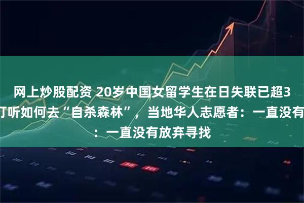 网上炒股配资 20岁中国女留学生在日失联已超30天，曾打听如何去“自杀森林”，当地华人志愿者：一直没有放弃寻找