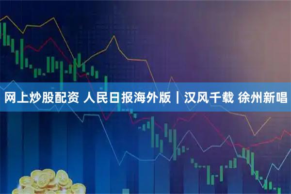 网上炒股配资 人民日报海外版｜汉风千载 徐州新唱