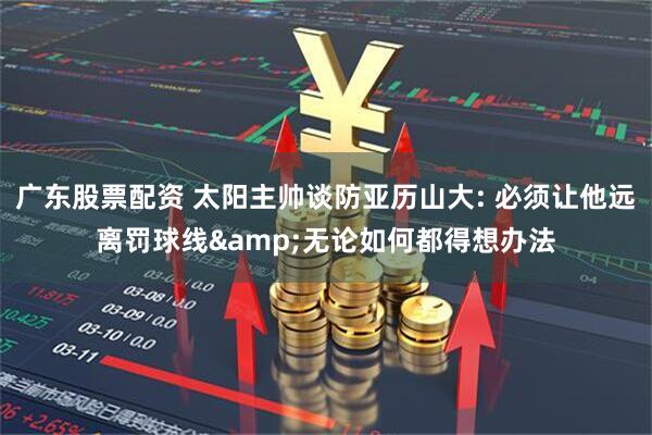 广东股票配资 太阳主帅谈防亚历山大: 必须让他远离罚球线&无论如何都得想办法