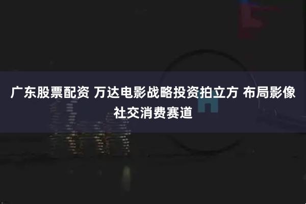 广东股票配资 万达电影战略投资拍立方 布局影像社交消费赛道