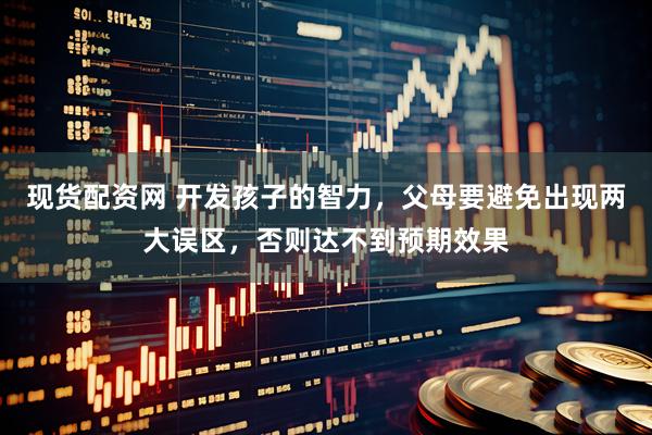 现货配资网 开发孩子的智力，父母要避免出现两大误区，否则达不到预期效果
