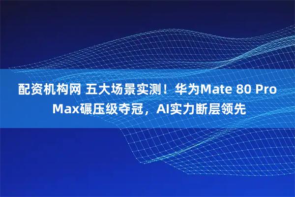 配资机构网 五大场景实测！华为Mate 80 Pro Max碾压级夺冠，AI实力断层领先