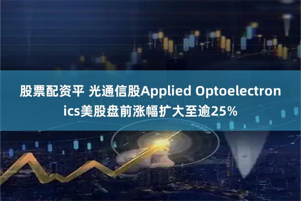 股票配资平 光通信股Applied Optoelectronics美股盘前涨幅扩大至逾25%