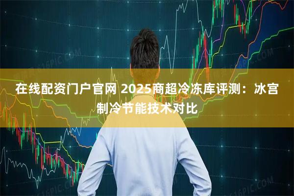 在线配资门户官网 2025商超冷冻库评测：冰宫制冷节能技术对比